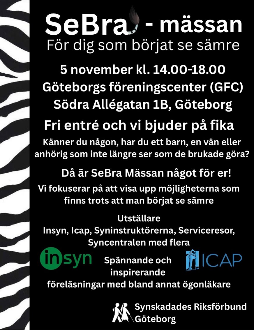 SeBra-Mässan För dig som börjat se sämre. 5 november kl. 14.00-18.00. Göteborgs föreningscenter (GFC). Södra Allégatan 1B, Göteborg. Fri entré och vi bjuder på fika. Känner du någon, har du ett barn, en vän eller anhörig som inte längre ser som de brukade göra. Då är SeBra mässan något för er! Vi fokuserar på att visa upp möjligheterna som finns trots att man börjat se sämre. Utställare: Insyn, Icap, Syninstruktörerna, serviceresor, syncentralen med flera. Spännande och inspirerande föreläsningar med bland annat ögonläkare. Bilden är en affisch för SeBra-Mässan. Loggan är texten där knorren på a:et i SeBra avslutas med en sebrasvans. Hela affischen ramas in av sebramönster och längt ner finns InSyn och Icap loggor samt längst nere Synskadades Riksförbund Göteborgs logga. Affischen är svart med vit text.