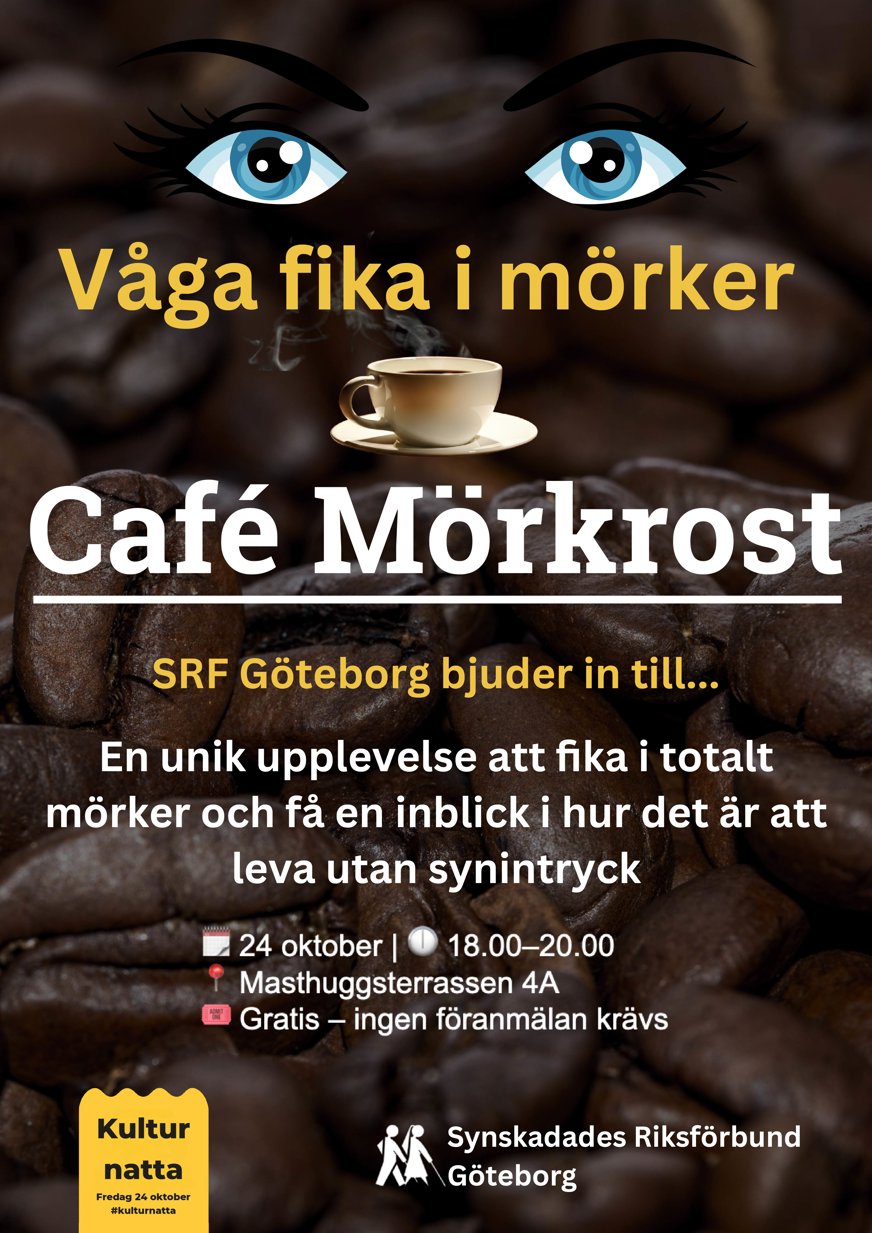 Våga fika i mörker. Café Mörkrost. SRF Göteborg bjuder in till... en unik upplevelse att fika i totalt mörker och få en inblick i hur det är att leva utan synintryck. 24 oktober kl. 18.00 - 20.00 Masthuggsterrassen 4A Gratis och ingen föranmälan krävs. Bilden visar kaffebönor i extrem närbild som bakgrund . Högst upp ögon som tittar rakt in i betraktaren samt en kaffekopp som det ryker ifrån. Utöver det texten.